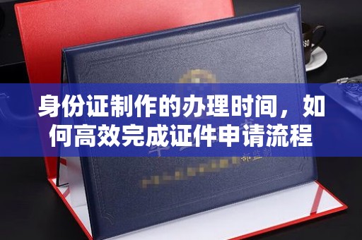 西沙身份证制作的办理时间，如何高效完成证件申请流程